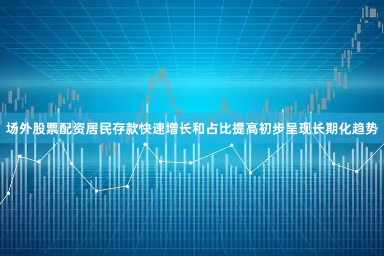 场外股票配资居民存款快速增长和占比提高初步呈现长期化趋势
