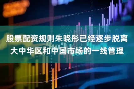 股票配资规则朱晓彤已经逐步脱离大中华区和中国市场的一线管理