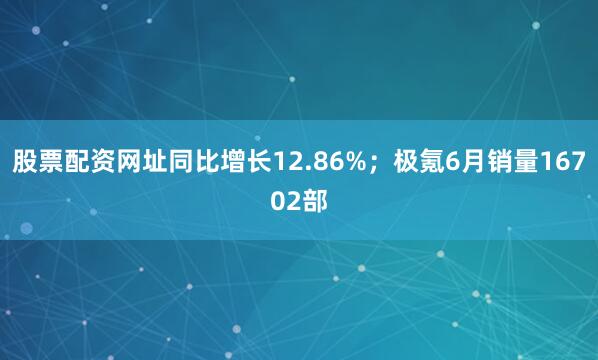 股票配资网址同比增长12.86%；极氪6月销量16702部
