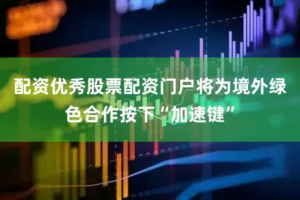 配资优秀股票配资门户将为境外绿色合作按下“加速键”