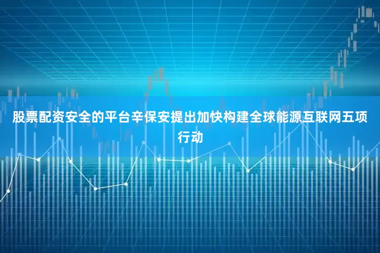 股票配资安全的平台辛保安提出加快构建全球能源互联网五项行动